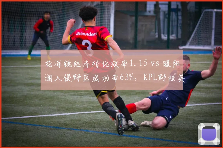 花海镜经济转化效率1.15 vs 暖阳澜入侵野区成功率63%,KPL野核英雄版本优先级演变