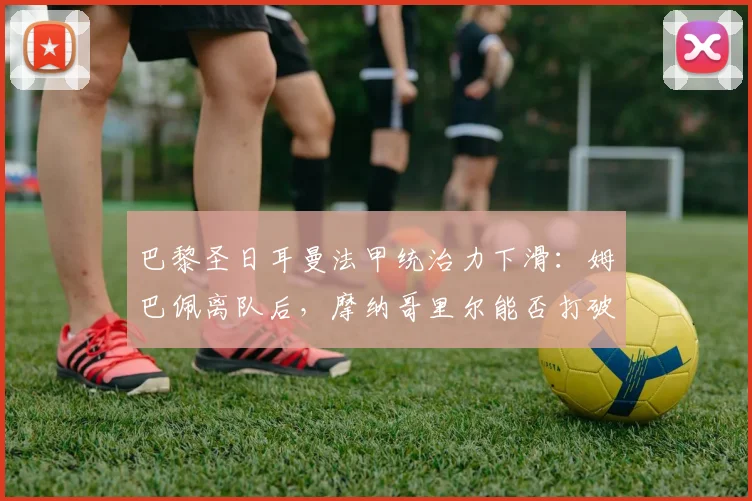 巴黎圣日耳曼法甲统治力下滑:姆巴佩离队后,摩纳哥里尔能否打破垄断?
