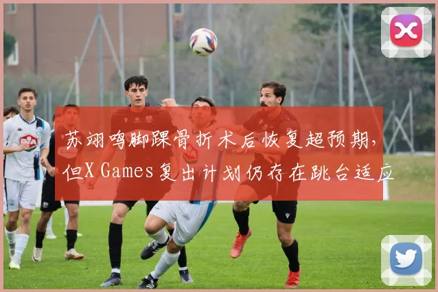 苏翊鸣脚踝骨折术后恢复超预期,但X Games复出计划仍存在跳台适应变数?