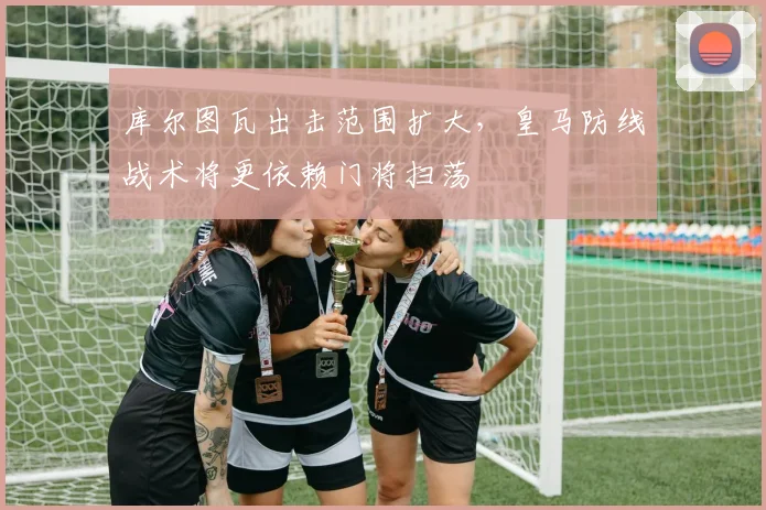 库尔图瓦出击范围扩大,皇马防线战术将更依赖门将扫荡