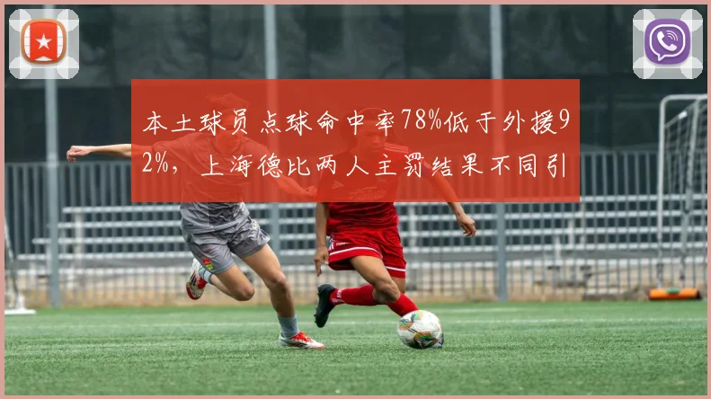 本土球员点球命中率78%低于外援92%,上海德比两人主罚结果不同引发心理素质讨论